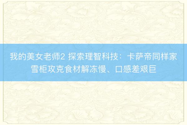 我的美女老师2 探索理智科技：卡萨帝同样家雪柜攻克食材解冻慢、口感差艰巨