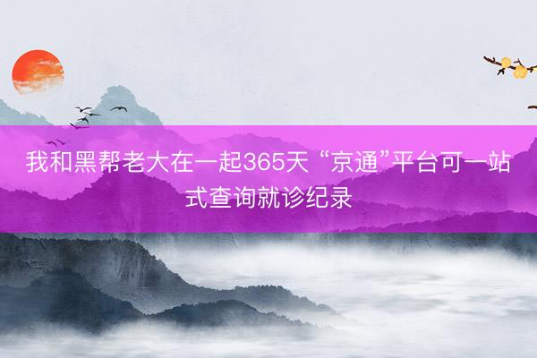 我和黑帮老大在一起365天 “京通”平台可一站式查询就诊纪录