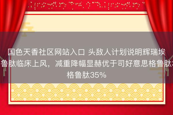 国色天香社区网站入口 头敌人计划说明辉瑞埃诺格鲁肽临床上风，减重降幅显赫优于司好意思格鲁肽35%