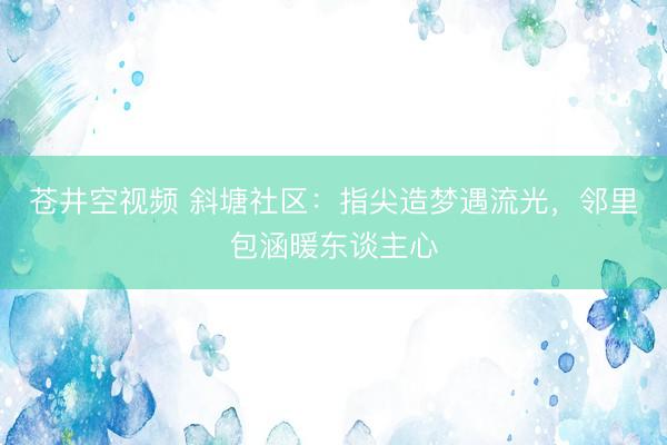 苍井空视频 斜塘社区：指尖造梦遇流光，邻里包涵暖东谈主心
