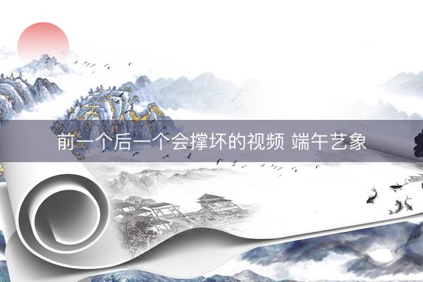 前一个后一个会撑坏的视频 端午艺象
