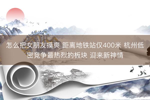 怎么把女朋友摸爽 距离地铁站仅400米 杭州低密竞争最热烈的板块 迎来新神情