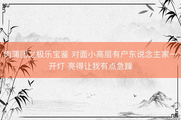 肉蒲团之极乐宝鉴 对面小高层有户东说念主家一开灯 亮得让我有点急躁