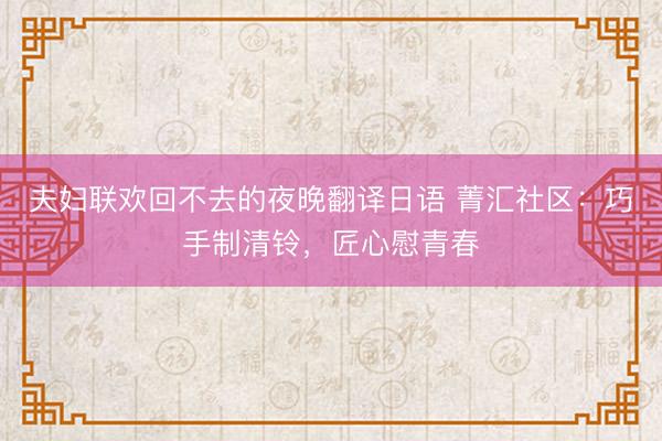 夫妇联欢回不去的夜晚翻译日语 菁汇社区：巧手制清铃，匠心慰青春