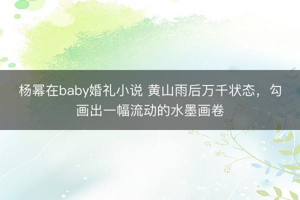 杨幂在baby婚礼小说 黄山雨后万千状态，勾画出一幅流动的水墨画卷