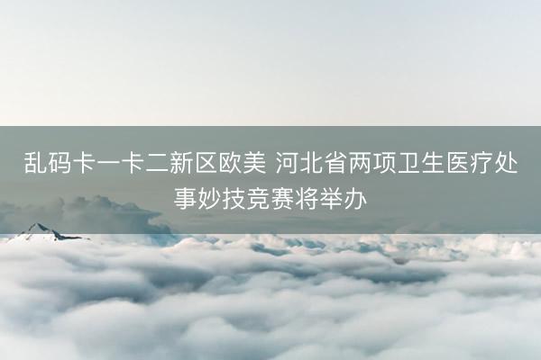 乱码卡一卡二新区欧美 河北省两项卫生医疗处事妙技竞赛将举办