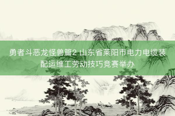 勇者斗恶龙怪兽篇2 山东省莱阳市电力电缆装配运维工劳动技巧竞赛举办