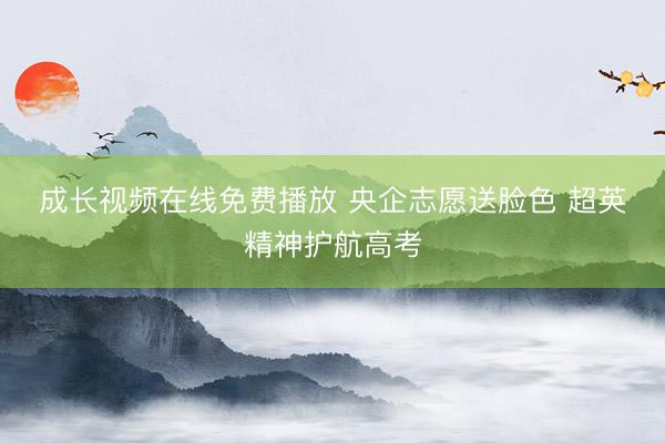 成长视频在线免费播放 央企志愿送脸色 超英精神护航高考