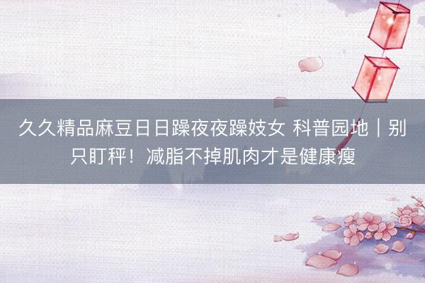 久久精品麻豆日日躁夜夜躁妓女 科普园地｜别只盯秤！减脂不掉肌肉才是健康瘦