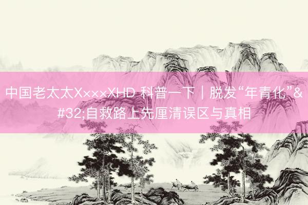 中国老太太X×××XHD 科普一下｜脱发“年青化” 自救路上先厘清误区与真相