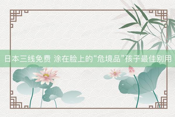 日本三线免费 涂在脸上的“危境品”孩子最佳别用