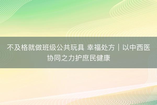 不及格就做班级公共玩具 幸福处方｜以中西医协同之力护庶民健康