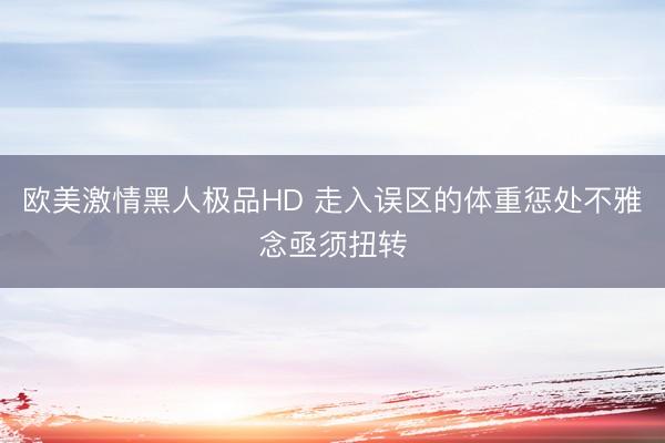 欧美激情黑人极品HD 走入误区的体重惩处不雅念亟须扭转