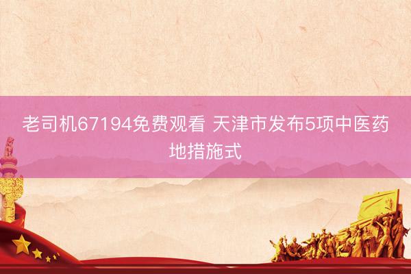 老司机67194免费观看 天津市发布5项中医药地措施式