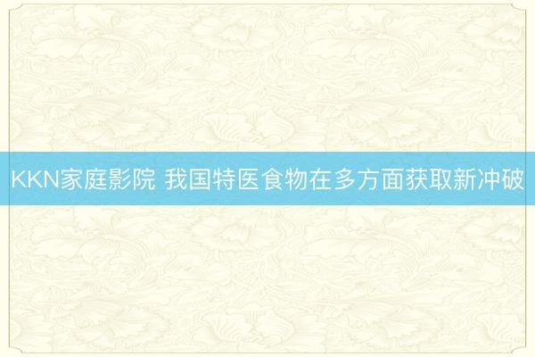 KKN家庭影院 我国特医食物在多方面获取新冲破