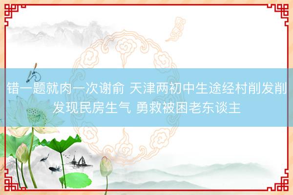 错一题就肉一次谢俞 天津两初中生途经村削发削发现民房生气 勇救被困老东谈主