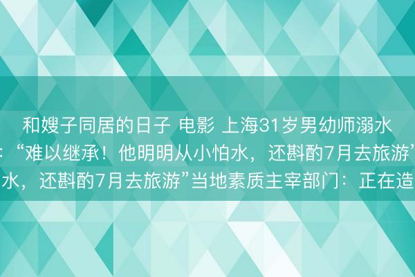 和嫂子同居的日子 电影 上海31岁男幼师溺水身一火，母亲悲伤发声：“难以继承！他明明从小怕水，还斟酌7月去旅游”当地素质主宰部门：正在造访