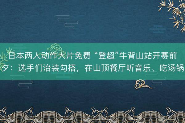 日本两人动作大片免费 “登超”牛背山站开赛前夕：选手们治装勾搭，在山顶餐厅听音乐、吃汤锅
