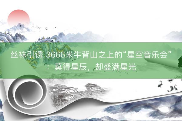 丝袜引诱 3666米牛背山之上的“星空音乐会”：莫得星辰，却盛满星光