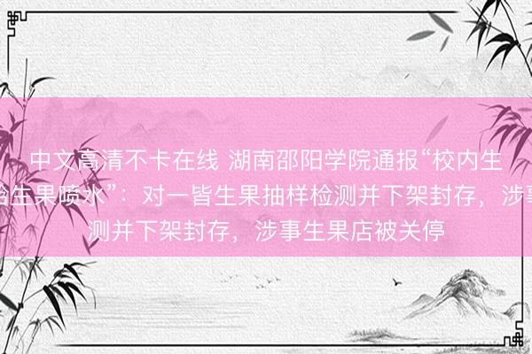中文高清不卡在线 湖南邵阳学院通报“校内生果伙计工用嘴给生果喷水”：对一皆生果抽样检测并下架封存，涉事生果店被关停