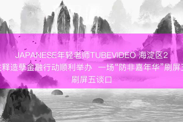 JAPANESE年轻老师TUBEVIDEO 海淀区2026注释造孽金融行动顺利举办  一场“防非嘉年华”刷屏五谈口