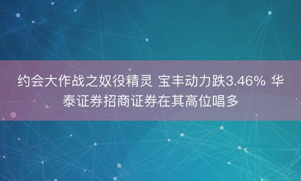 约会大作战之奴役精灵 宝丰动力跌3.46% 华泰证券招商证券在其高位唱多