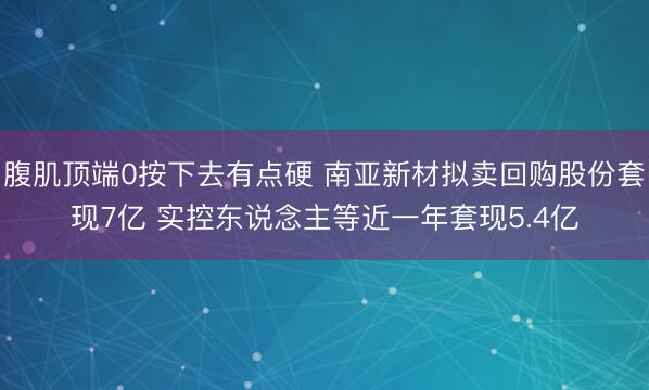 腹肌顶端0按下去有点硬 南亚新材拟卖回购股份套现7亿 实控东说念主等近一年套现5.4亿
