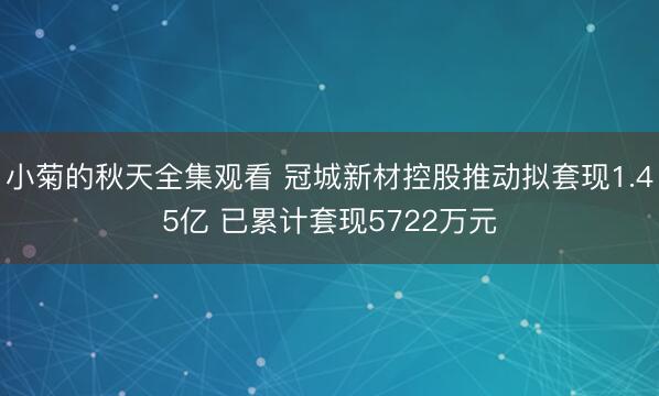 小菊的秋天全集观看 冠城新材控股推动拟套现1.45亿 已累计套现5722万元