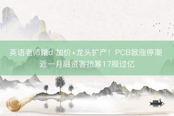 英语老师跳d 加价+龙头扩产！PCB掀涨停潮 近一月融资客抢筹17股过亿