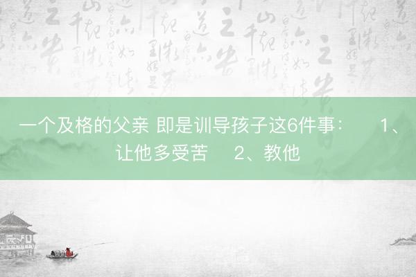 一个及格的父亲 即是训导孩子这6件事： ​1、让他多受苦 ​2、教他