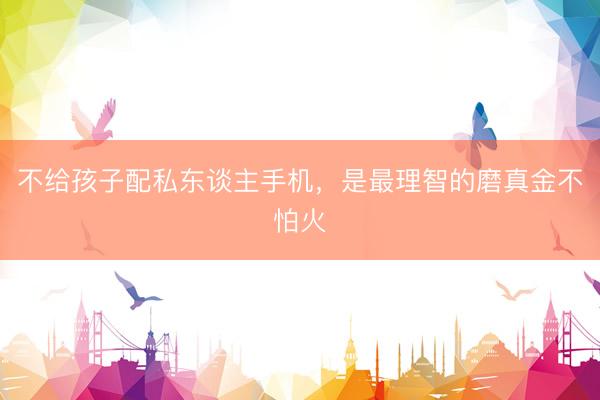 不给孩子配私东谈主手机，是最理智的磨真金不怕火