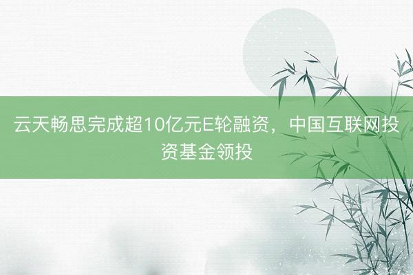 云天畅思完成超10亿元E轮融资，中国互联网投资基金领投