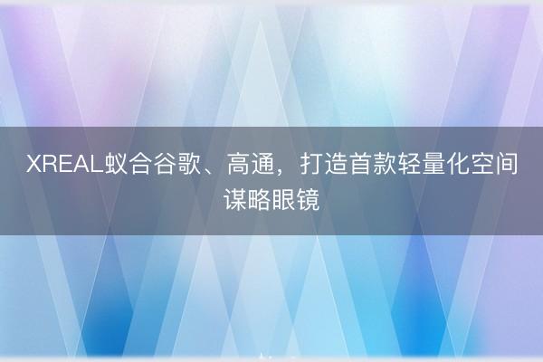 XREAL蚁合谷歌、高通，打造首款轻量化空间谋略眼镜