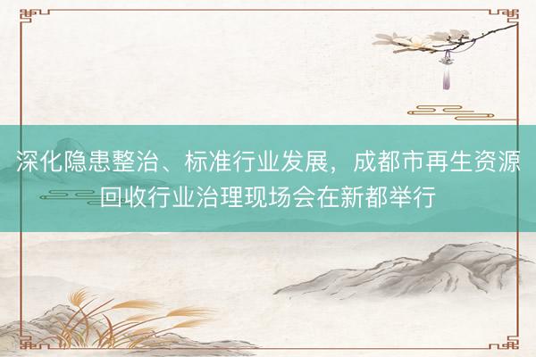 深化隐患整治、标准行业发展，成都市再生资源回收行业治理现场会在新都举行