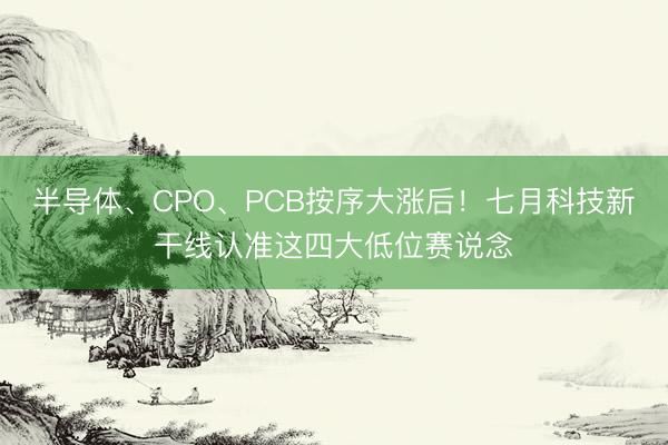 半导体、CPO、PCB按序大涨后！七月科技新干线认准这四大低位赛说念