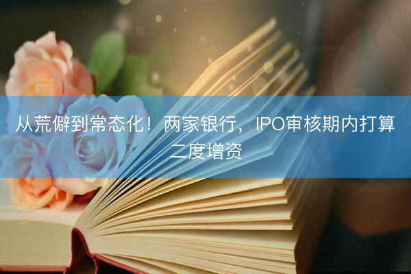 从荒僻到常态化!两家银行,IPO审核期内打算二度增资
