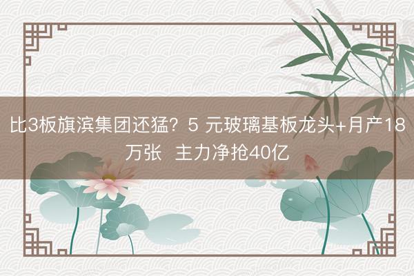 比3板旗滨集团还猛？5 元玻璃基板龙头+月产18万张  主力净抢40亿