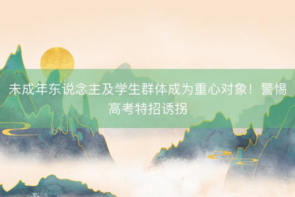 未成年东说念主及学生群体成为重心对象！警惕高考特招诱拐