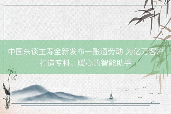 中国东谈主寿全新发布一账通劳动 为亿万客户打造专科、暖心的智能助手