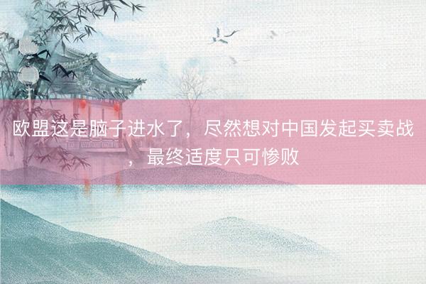 欧盟这是脑子进水了，尽然想对中国发起买卖战，最终适度只可惨败