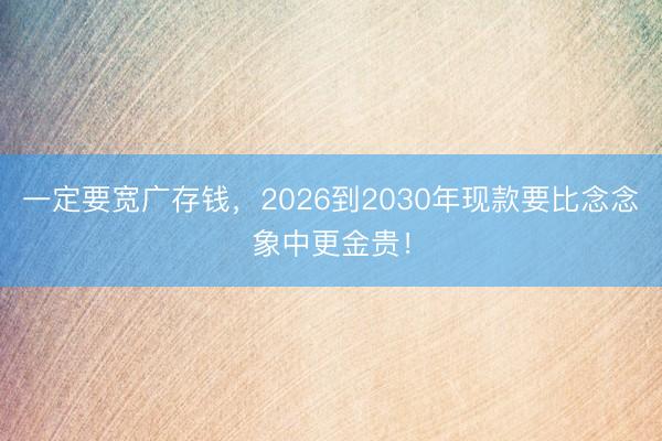 一定要宽广存钱，2026到2030年现款要比念念象中更金贵！